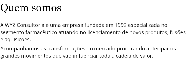 Quem somos A WYZ Consultoria é uma empresa fundada em 1992 especializada no segmento farmacêutico atuando no licenciamento de novos produtos, fusões e aquisições. Acompanhamos as transformações do mercado procurando antecipar os grandes movimentos que vão influenciar toda a cadeia de valor.