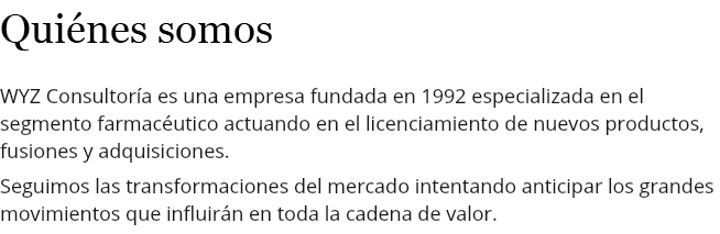 Quiénes somos WYZ Consultoría es una empresa fundada en 1992 especializada en el segmento farmacéutico actuando en el licenciamiento de nuevos productos, fusiones y adquisiciones. Seguimos las transformaciones del mercado intentando anticipar los grandes movimientos que influirán en toda la cadena de valor.