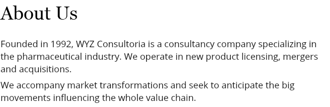 About Us Founded in 1992, WYZ Consultoria is a consultancy company specializing in the pharmaceutical industry. We operate in new product licensing, mergers and acquisitions. We accompany market transformations and seek to anticipate the big movements influencing the whole value chain.